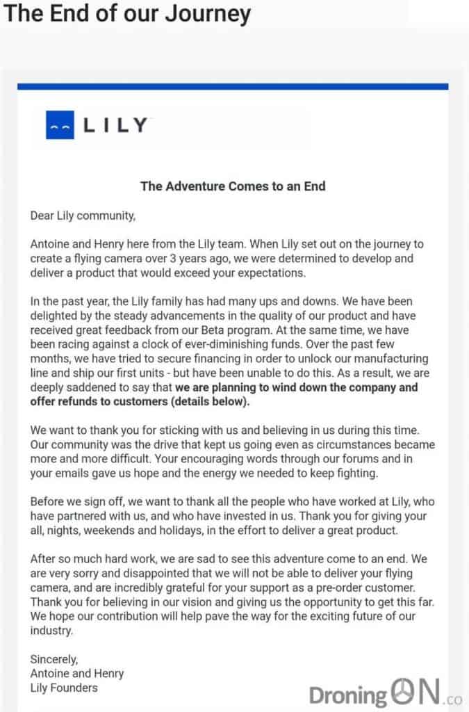 The Adventure Comes to an End Dear Lily community, Antoine and Henry here from the Lily team. When Lily set out on the journey to create a flying camera over 3 years ago, we were determined to develop and deliver a product that would exceed your expectations. In the past year, the Lily family has had many ups and downs. We have been delighted by the steady advancements in the quality of our product and have received great feedback from our Beta program. At the same time, we have been racing against a clock of ever-diminishing funds. Over the past few months, we have tried to secure financing in order to unlock our manufacturing line and ship our first units - but have been unable to do this. As a result, we are deeply saddened to say that we are planning to wind down the company and offer refunds to customers (details below). We want to thank you for sticking with us and believing in us during this time. Our community was the drive that kept us going even as circumstances became more and more difficult. Your encouraging words through our forums and in your emails gave us hope and the energy we needed to keep fighting. Before we sign off, we want to thank all the people who have worked at Lily, who have partnered with us, and who have invested in us. Thank you for giving your all, nights, weekends and holidays, in the effort to deliver a great product. After so much hard work, we are sad to see this adventure come to an end. We are very sorry and disappointed that we will not be able to deliver your flying camera, and are incredibly grateful for your support as a pre-order customer. Thank you for believing in our vision and giving us the opportunity to get this far. We hope our contribution will help pave the way for the exciting future of our industry. Sincerely, Antoine and Henry Lily Founders